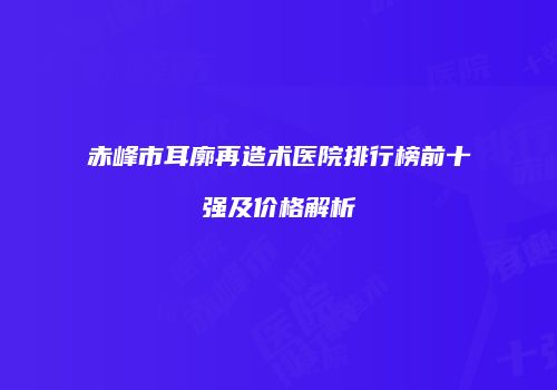 赤峰市耳廓再造术医院排行榜前十强及价格解析