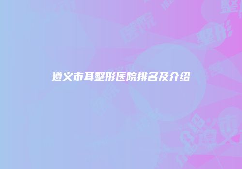 遵义市耳整形医院排名及介绍