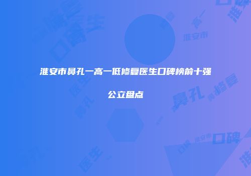 淮安市鼻孔一高一低修复医生口碑榜前十强公立盘点