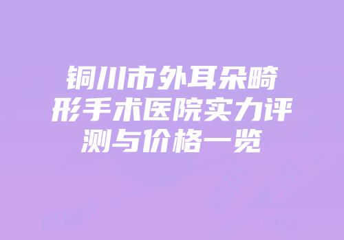 铜川市外耳朵畸形手术医院实力评测与价格一览