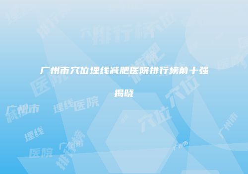 广州市穴位埋线减肥医院排行榜前十强揭晓