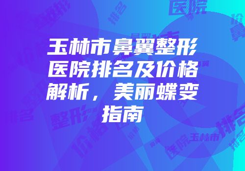 玉林市鼻翼整形医院排名及价格解析，美丽蝶变指南