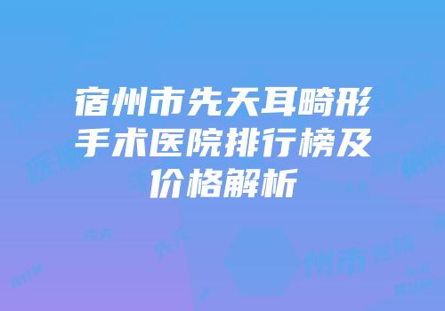 宿州市先天耳畸形手术医院排行榜及价格解析