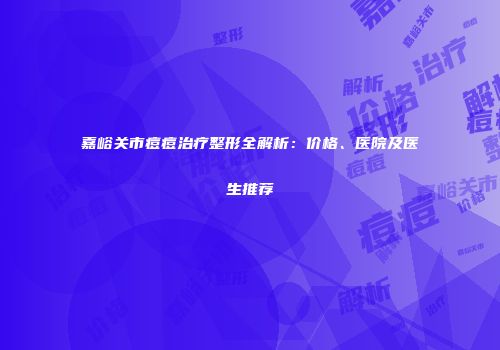 嘉峪关市痘痘治疗整形全解析：价格、医院及医生推荐