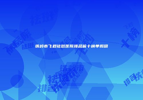 铁岭市飞秒祛斑医院排名前十榜单揭晓