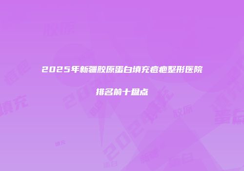 2025年新疆胶原蛋白填充痘疤整形医院排名前十盘点