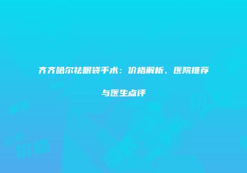 齐齐哈尔祛眼袋手术：价格解析、医院推荐与医生点评