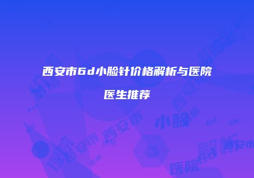 西安市6d小脸针价格解析与医院医生推荐