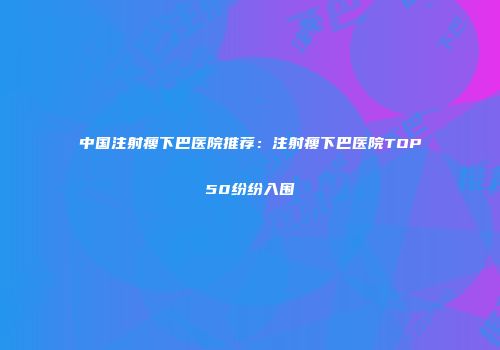 中国注射瘦下巴医院推荐：注射瘦下巴医院TOP50纷纷入围