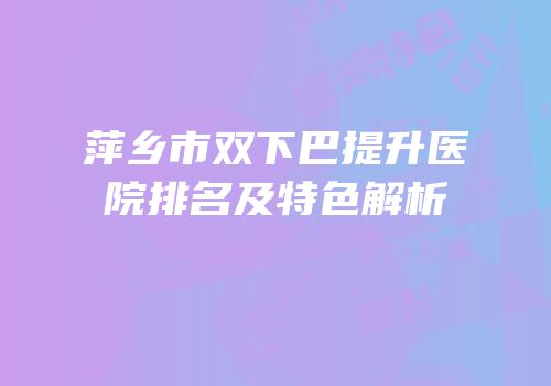 萍乡市双下巴提升医院排名及特色解析