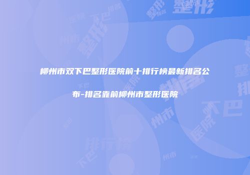 柳州市双下巴整形医院前十排行榜最新排名公布-排名靠前柳州市整形医院