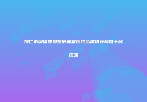 铜仁市假体隆鼻整形美容医院品牌排行榜前十名揭晓