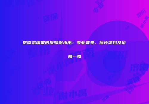 济南资深整形医师谢小禹：专业背景、擅长项目及价格一览