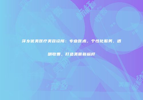 萍乡优美医疗美容诊所：专业医术，个性化服务，透明收费，打造美丽新标杆