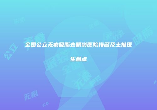 全国公立无痕吸脂去眼袋医院排名及主推医生盘点