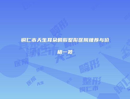 铜仁市天生耳朵畸形整形医院推荐与价格一览