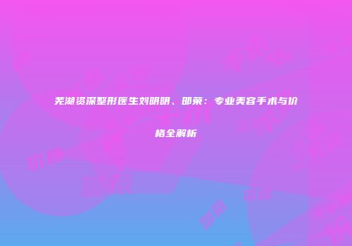 芜湖资深整形医生刘明明、邵荣：专业美容手术与价格全解析