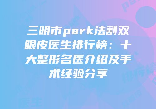 三明市park法割双眼皮医生排行榜：十大整形名医介绍及手术经验分享