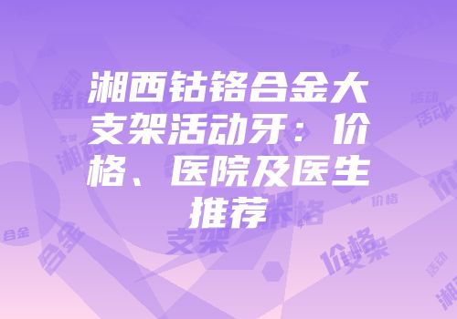 湘西钴铬合金大支架活动牙：价格、医院及医生推荐