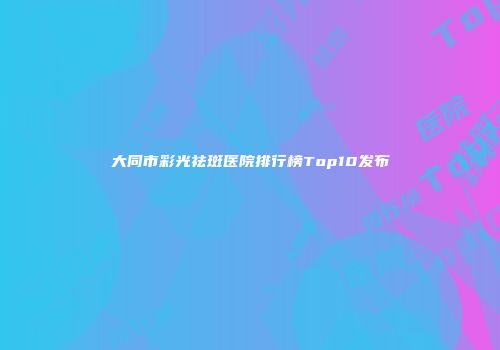 大同市彩光祛斑医院排行榜Top10发布