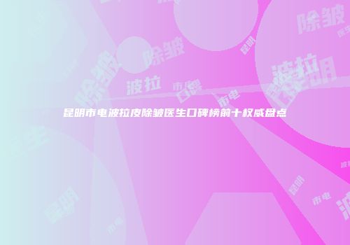 昆明市电波拉皮除皱医生口碑榜前十权威盘点