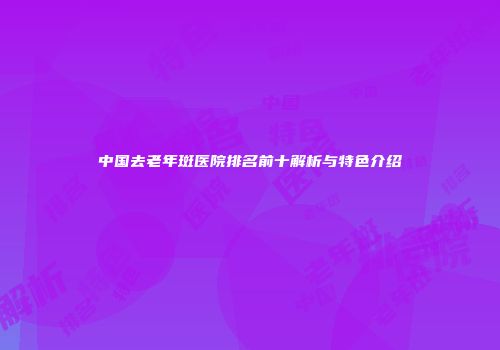 中国去老年斑医院排名前十解析与特色介绍