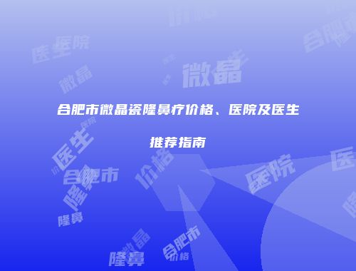 合肥市微晶瓷隆鼻疗价格、医院及医生推荐指南