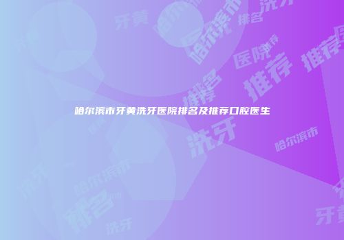 哈尔滨市牙黄洗牙医院排名及推荐口腔医生