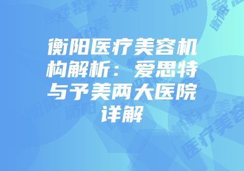 衡阳医疗美容机构解析：爱思特与予美两大医院详解