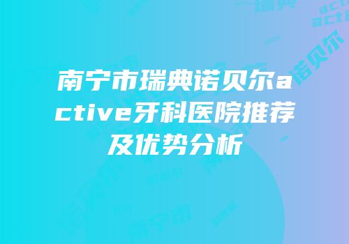 南宁市瑞典诺贝尔active牙科医院推荐及优势分析