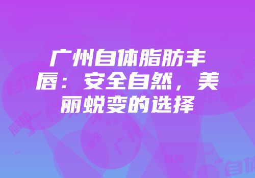 广州自体脂肪丰唇：安全自然，美丽蜕变的选择