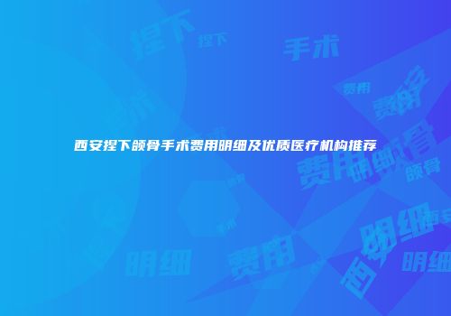 西安捏下颌骨手术费用明细及优质医疗机构推荐