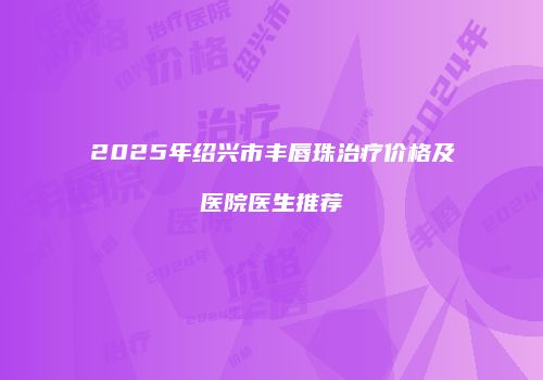 2025年绍兴市丰唇珠治疗价格及医院医生推荐