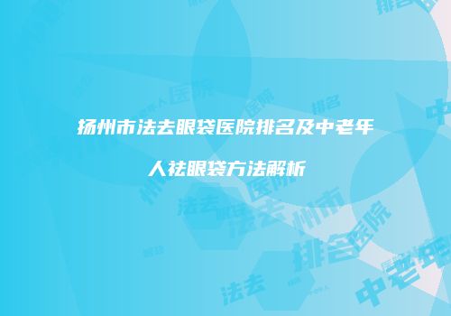 扬州市法去眼袋医院排名及中老年人祛眼袋方法解析