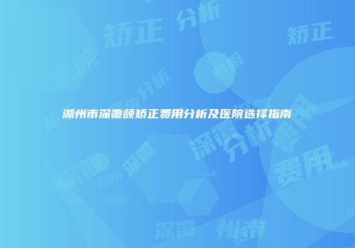 湖州市深覆颌矫正费用分析及医院选择指南