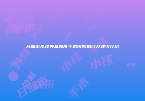 日照市小孩外耳畸形手术医院排名及详细介绍