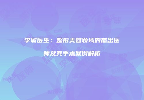 李敏医生：整形美容领域的杰出医师及其手术案例解析