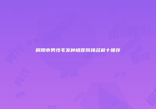 铜陵市男性毛发种植医院排名前十推荐