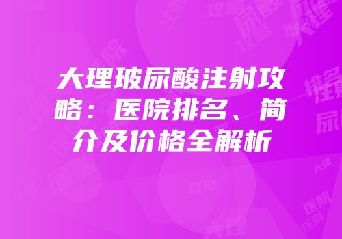 大理玻尿酸注射攻略：医院排名、简介及价格全解析