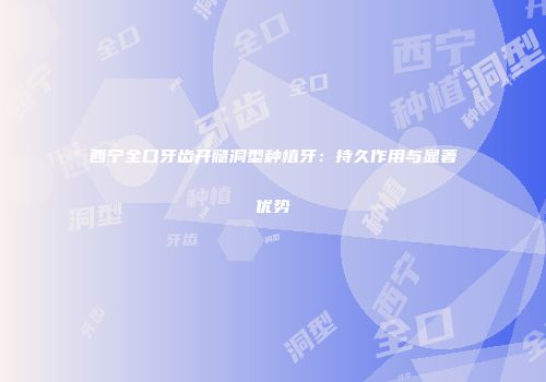 西宁全口牙齿开髓洞型种植牙：持久作用与显著优势