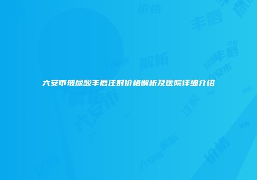 六安市玻尿酸丰唇注射价格解析及医院详细介绍