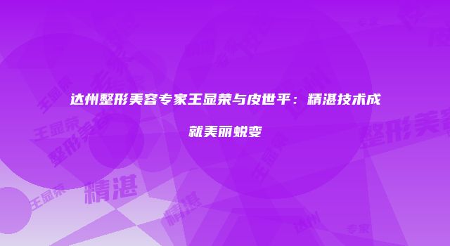 达州整形美容专家王显荣与皮世平：精湛技术成就美丽蜕变