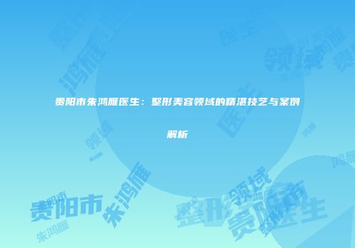 贵阳市朱鸿雁医生：整形美容领域的精湛技艺与案例解析