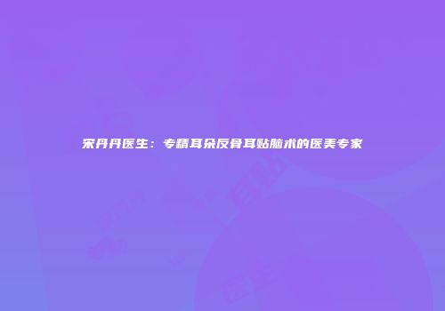 宋丹丹医生：专精耳朵反骨耳贴脑术的医美专家