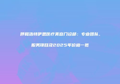 呼和浩特伊思医疗美容门诊部：专业团队、服务项目及2025年价格一览