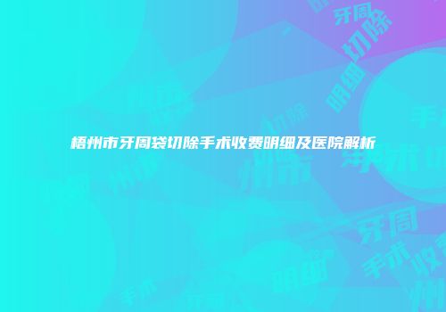 梧州市牙周袋切除手术收费明细及医院解析