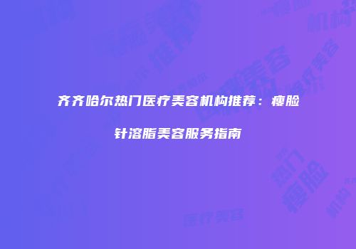 齐齐哈尔热门医疗美容机构推荐：瘦脸针溶脂美容服务指南