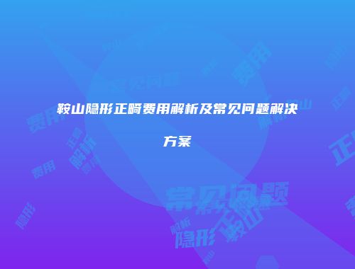 鞍山隐形正畸费用解析及常见问题解决方案