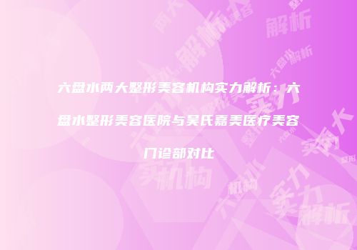 六盘水两大整形美容机构实力解析：六盘水整形美容医院与吴氏嘉美医疗美容门诊部对比