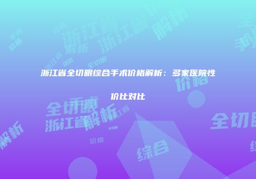 浙江省全切眼综合手术价格解析：多家医院性价比对比